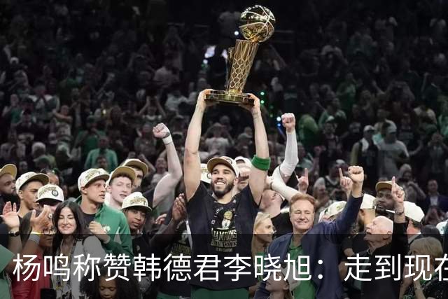 杨鸣称赞韩德君李晓旭：走到现在他们功不可没